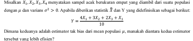 Misalkan X_1, X_2, X_3, X_4 menyatakan sampel acak berukuran empat yang diambil dari suatu populasi
dengan μ dan varians sigma^2>0. Apabila diberikan statistik X dan Y yang didefinisikan sebagai berikut:
Y=frac 4X_1+3X_2+2X_3+X_110
Dimana keduanya adalah estimator tak bias dari mean populasi μ, manakah diantara kedua estimator
tersebut yang lebih efisien?