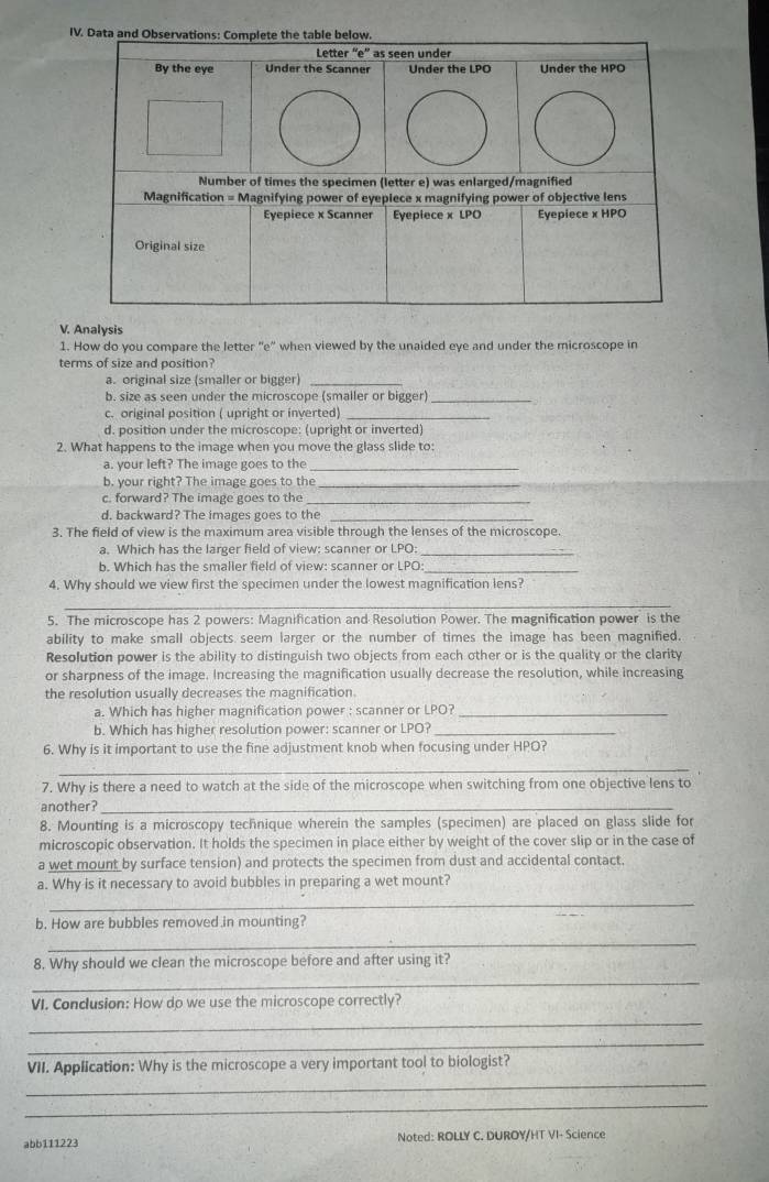 Data and Observations: Complete the table below.
Letter “e” as seen under
By the eye Under the Scanner Under the LPO Under the HPO
Number of times the specimen (letter e) was enlarged/magnified
Magnification = Magnifying power of eyepiece x magnifying power of objective lens
Eyepiece x Scanner Eyepiece x LPO Eyepiece x HPO
Original size
V. Analysis
1. How do you compare the letter ''e" when viewed by the unaided eye and under the microscope in
terms of size and position?
a. original size (smaller or bigger)_
b. size as seen under the microscope (smaller or bigger)_
c. original position ( upright or inverted)_
d. position under the microscope: (upright or inverted)
2. What happens to the image when you move the glass slide to:
a. your left? The image goes to the_
b. your right? The image goes to the_
c. forward? The image goes to the_
d. backward? The images goes to the_
3. The field of view is the maximum area visible through the lenses of the microscope.
a. Which has the larger field of view: scanner or LPO:_
b. Which has the smaller field of view: scanner or LPO:_
4. Why should we view first the specimen under the lowest magnification lens?
_
5. The microscope has 2 powers: Magnification and Resolution Power. The magnification power is the
ability to make small objects seem larger or the number of times the image has been magnified.
Resolution power is the ability to distinguish two objects from each other or is the quality or the clarity
or sharpness of the image. Increasing the magnification usually decrease the resolution, while increasing
the resolution usually decreases the magnification.
a. Which has higher magnification power : scanner or LPO?_
b. Which has higher resolution power: scanner or LPO?_
6. Why is it important to use the fine adjustment knob when focusing under HPO?
_
7. Why is there a need to watch at the side of the microscope when switching from one objective lens to
another?_
8. Mounting is a microscopy technique wherein the samples (specimen) are placed on glass slide for
microscopic observation. It holds the specimen in place either by weight of the cover slip or in the case of
a wet mount by surface tension) and protects the specimen from dust and accidental contact.
a. Why is it necessary to avoid bubbles in preparing a wet mount?
_
b. How are bubbles removed in mounting?
_
8. Why should we clean the microscope before and after using it?
_
VI. Conclusion: How do we use the microscope correctly?
_
_
_
VII. Application: Why is the microscope a very important tool to biologist?
_
abb111223 Noted: ROLLY C. DUROY/HT VI- Science