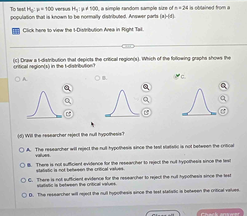 To test H_0:mu =100 versus H_1:mu != 100 , a simple random sample size of n=24 is obtained from a
population that is known to be normally distributed. Answer parts (a)-(d)
Click here to view the t-Distribution Area in Right Tail.
(c) Draw a t-distribution that depicts the critical region(s). Which of the following graphs shows the
critical region(s) in the t-distribution?
A.
B.
c.
(d) Will the researcher reject the null hypothesis?
A. The researcher will reject the null hypothesis since the test statistic is not between the critical
values.
B. There is not sufficient evidence for the researcher to reject the null hypothesis since the test
statistic is not between the critical values.
C. There is not sufficient evidence for the researcher to reject the null hypothesis since the test
statistic is between the critical values.
D. The researcher will reject the null hypothesis since the test statistic is between the critical values.
Check answer