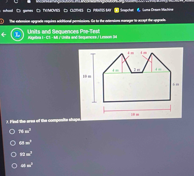 ss 
svhool games TV/MOVIES CLOTHES PIRATES BAY Snapchat Luma Dream Machine
The extension upgrade requires additional permissions. Go to the extensions manager to accept the upgrade.
Units and Sequences Pre-Test
Algebra I - C1 - MI / Units and Sequences / Lesson 34
7. Find the area of the composite shape.
76m^2
68m^2
92m^2
46m^2