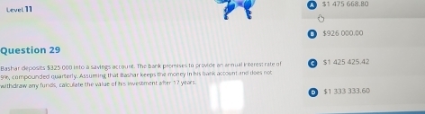 Level 11 $1 475 668.80
$926 000.00
Question 29
Bashar deposits $325 000 into a savings account. The bank promises to provide an annual interes: rate of
99, compounded quarterly. Assuming that Bashar keeps the money in his bank account and does not C $1 425 425.42
withdraw any funds, calculate the value of his investment after 17 years.
$1 333 333.60