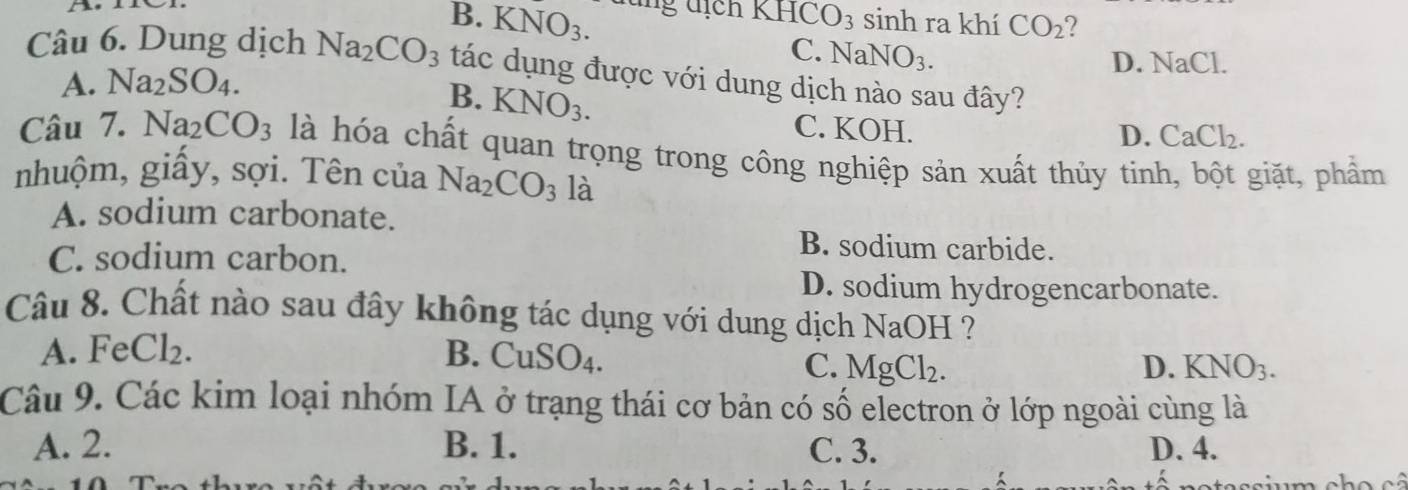 B. KNO_3. lng địch KHCO_3 sinh ra khí CO_2 2
C. NaN O_3.
D. NaCl.
Câu 6. Dung dịch Na_2CO_3 tác dụng được với dung dịch nào sau đây?
A. Na_2SO_4.
B. KNO_3.
C. KOH.
D. CaCl_2. 
Câu 7. Na_2CO_3 là hóa chất quan trọng trong công nghiệp sản xuất thủy tinh, bột giặt, phẩm
nhuộm, giấy, sợi. Tên của Na_2CO_3 là
A. sodium carbonate.
C. sodium carbon.
B. sodium carbide.
D. sodium hydrogencarbonate.
Câu 8. Chất nào sau đây không tác dụng với dung dịch NaOH ?
A. FeCl₂. B. CuSO4. D. KNO_3.
C. MgCl_2. 
Câu 9. Các kim loại nhóm IA ở trạng thái cơ bản có số electron ở lớp ngoài cùng là
A. 2. B. 1. C. 3. D. 4.