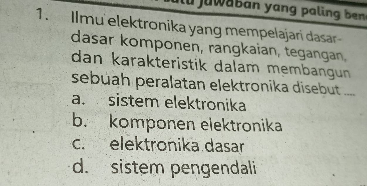 ilu juwaban yang paling ben
1. Ilmu elektronika yang mempelajari dasar
dasar komponen, rangkaian, tegangan,
dan karakteristik dalam membangun 
sebuah peralatan elektronika disebut ....
a. sistem elektronika
b. komponen elektronika
c. elektronika dasar
d. sistem pengendali