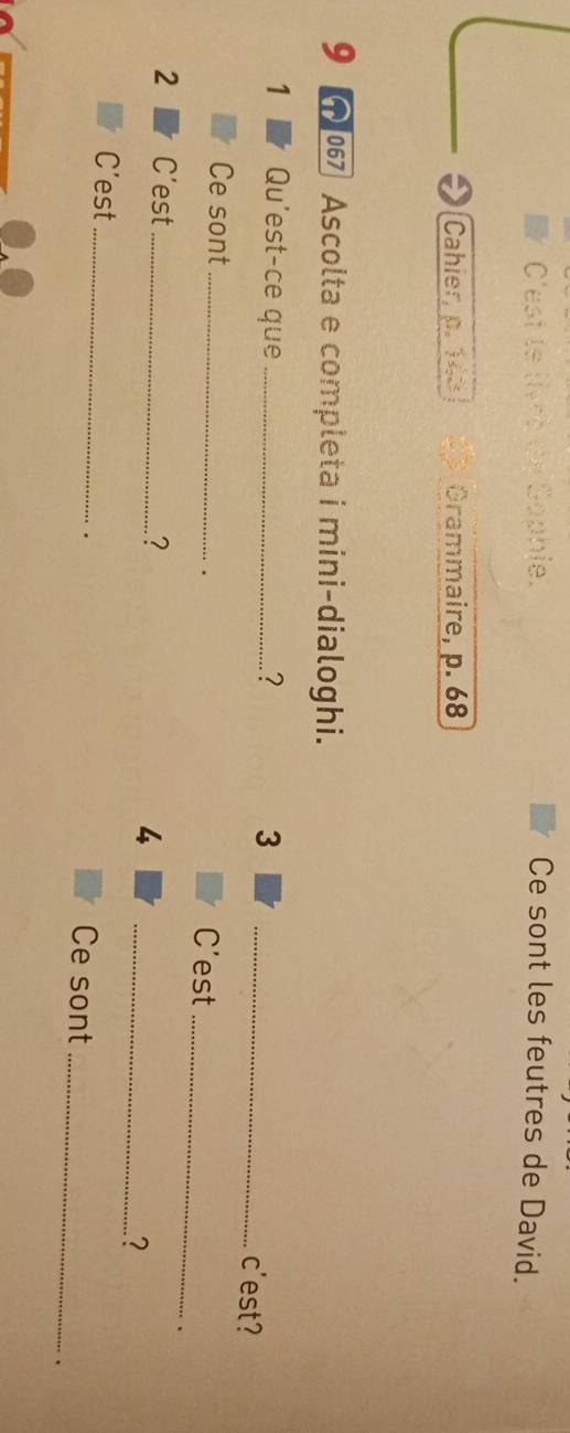 C'est te livee de Sophie. Ce sont les feutres de David. 
Cahier, p. 148 Grammaire, p. 68
9 Ascolta e completa i mini-dialoghi. 
1 Qu'est-ce que_ ? 3 _c'est? 
Ce sont_ 
. 
C'est_ 
2 C’est _? 
4 
_2 
C’est _Ce sont_ 
. 
.