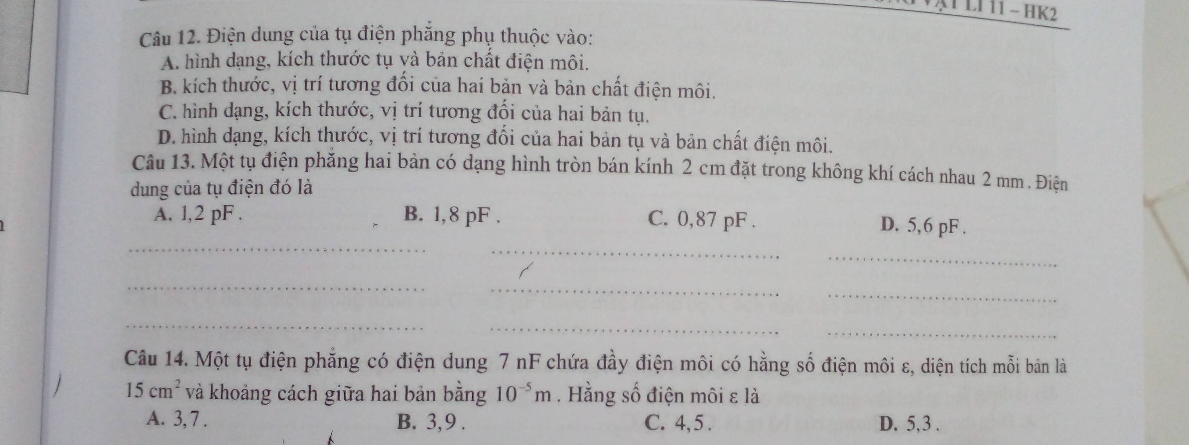 ATLI 11 - HK2
Câu 12. Điện dung của tụ điện phăng phụ thuộc vào:
A. hình dạng, kích thước tụ và bản chất điện môi.
B. kích thước, vị trí tương đổi của hai bản và bản chất điện môi.
C. hình dạng, kích thước, vị trí tương đối của hai bản tụ.
D. hình dạng, kích thước, vị trí tương đổi của hai bản tụ và bản chất điện môi.
Câu 13. Một tụ điện phẳng hai bản có dạng hình tròn bán kính 2 cm đặt trong không khí cách nhau 2 mm. Điện
dung của tụ điện đó là
_
A. 1,2 pF. B. 1,8 pF. C. 0,87 pF. D. 5,6 pF.
_
_
_
_
_
__
_
Câu 14. Một tụ điện phẳng có điện dung 7 nF chứa đầy điện môi có hằng số điện môi ε, diện tích mỗi bản là
15cm^2 và khoảng cách giữa hai bản bằng 10^(-5)m. Hằng số điện môi ε là
A. 3, 7. B. 3, 9. C. 4, 5. D. 5, 3.