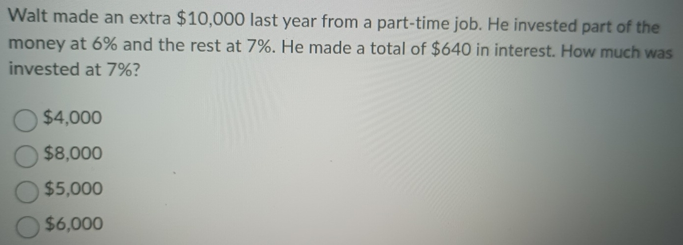 Walt made an extra $10,000 last year from a part-time job. He invested part of the
money at 6% and the rest at 7%. He made a total of $640 in interest. How much was
invested at 7%?
$4,000
$8,000
$5,000
$6,000