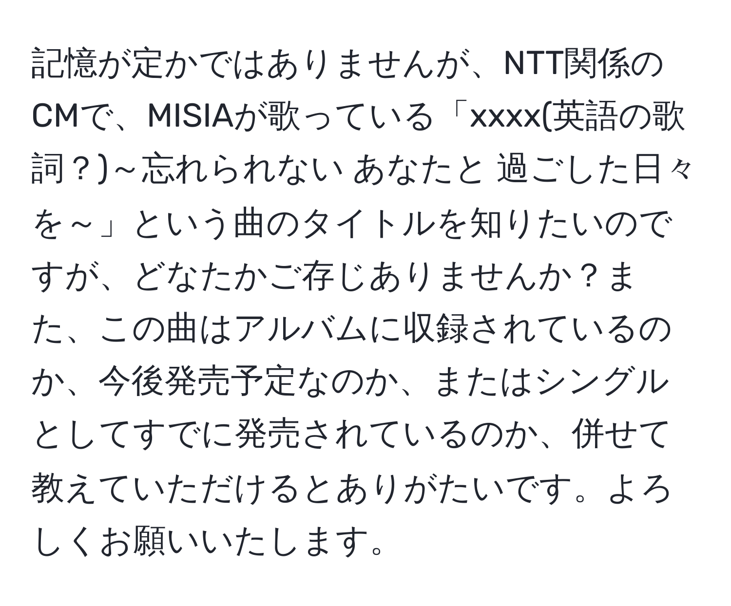 記憶が定かではありませんが、NTT関係のCMで、MISIAが歌っている「xxxx(英語の歌詞？)～忘れられない あなたと 過ごした日々を～」という曲のタイトルを知りたいのですが、どなたかご存じありませんか？また、この曲はアルバムに収録されているのか、今後発売予定なのか、またはシングルとしてすでに発売されているのか、併せて教えていただけるとありがたいです。よろしくお願いいたします。