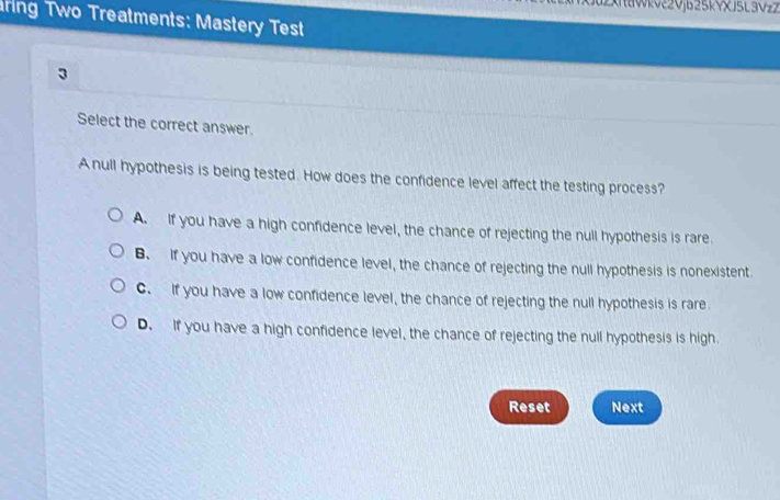 2XWkVξ2Vjb25kYxJ5L3Vzz
ring Two Treatments: Mastery Test
3
Select the correct answer.
A null hypothesis is being tested. How does the confidence level affect the testing process?
A. If you have a high confidence level, the chance of rejecting the null hypothesis is rare.
B. If you have a low confidence level, the chance of rejecting the null hypothesis is nonexistent
C. If you have a low confidence level, the chance of rejecting the null hypothesis is rare
D. If you have a high confidence level, the chance of rejecting the null hypothesis is high.
Reset Next