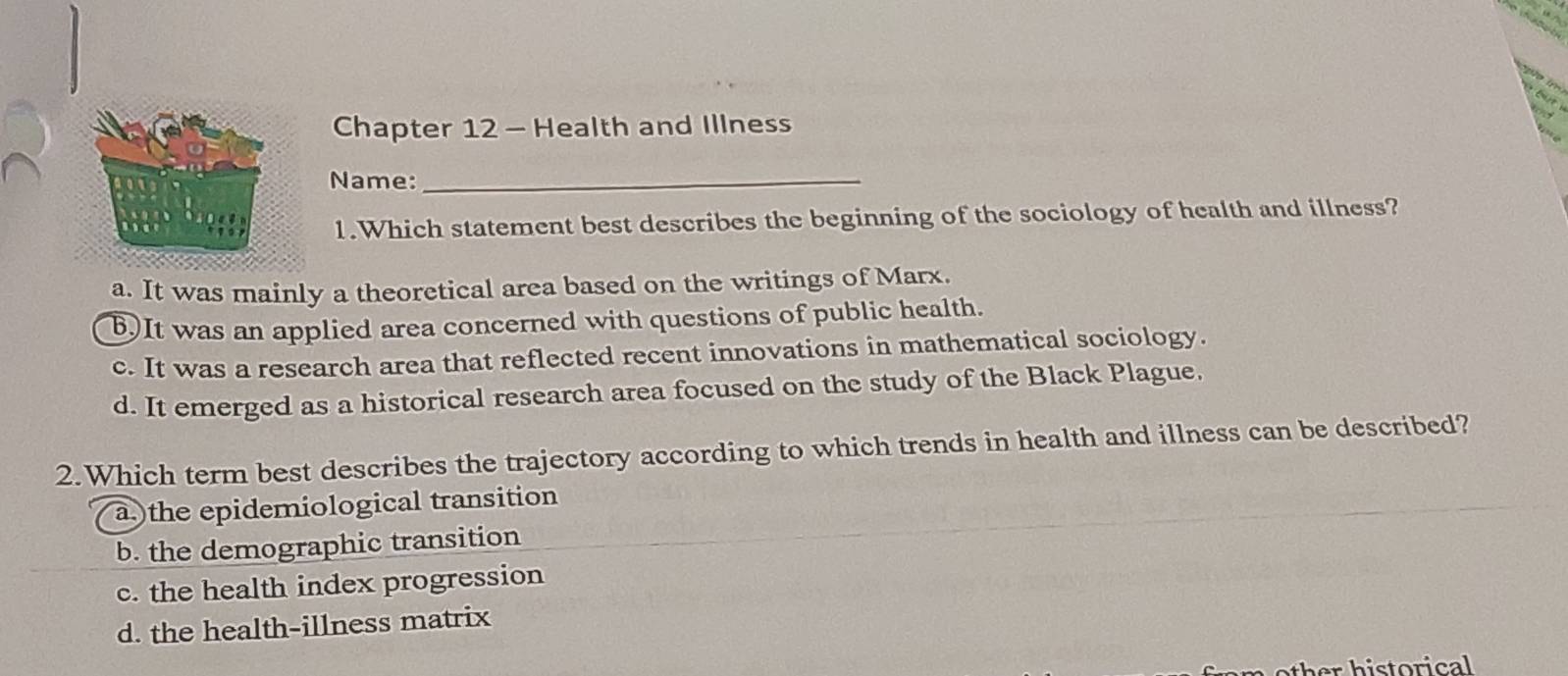 Chapter 12 - Health and Illness
Name:_
1.Which statement best describes the beginning of the sociology of health and illness?
a. It was mainly a theoretical area based on the writings of Marx.
B.)It was an applied area concerned with questions of public health.
c. It was a research area that reflected recent innovations in mathematical sociology.
d. It emerged as a historical research area focused on the study of the Black Plague.
2.Which term best describes the trajectory according to which trends in health and illness can be described?
a.)the epidemiological transition
b. the demographic transition
c. the health index progression
d. the health-illness matrix