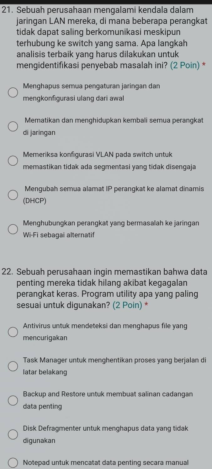 Sebuah perusahaan mengalami kendala dalam
jaringan LAN mereka, di mana beberapa perangkat
tidak dapat saling berkomunikasi meskipun
terhubung ke switch yang sama. Apa langkah
analisis terbaik yang harus dilakukan untuk
mengidentifıkasi penyebab masalah ini? (2 Poin) *
Menghapus semua pengaturan jaringan dan
mengkonfıgurasi ulang dari awal
Mematikan dan menghidupkan kembali semua perangkat
di jaringan
Memeriksa konfigurasi VLAN pada switch untuk
memastikan tidak ada segmentasi yang tidak disengaja
Mengubah semua alamat IP perangkat ke alamat dinamis
(DHCP)
Menghubungkan perangkat yang bermasalah ke jaringan
Wi-Fi sebagai alternatif
22. Sebuah perusahaan ingin memastikan bahwa data
penting mereka tidak hilang akibat kegagalan
perangkat keras. Program utility apa yang paling
sesuai untuk digunakan? (2 Poin) *
Antivirus untuk mendeteksi dan menghapus file yang
mencurigakan
Task Manager untuk menghentikan proses yang berjalan di
latar belakang
Backup and Restore untuk membuat salinan cadangan
data penting
Disk Defragmenter untuk menghapus data yang tidak
digunakan
Notepad untuk mencatat data penting secara manual