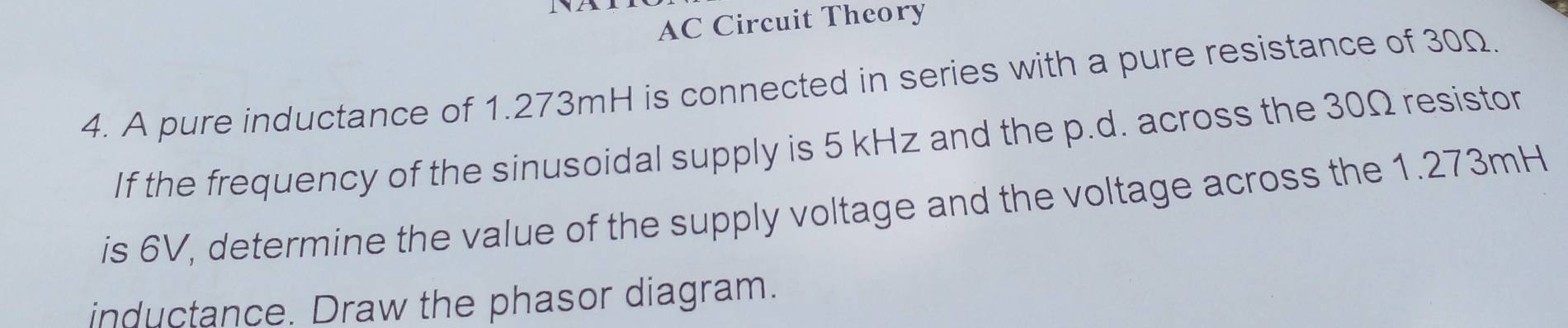 AC Circuit Theory 
4. A pure inductance of 1.273mH is connected in series with a pure resistance of 30Ω. 
If the frequency of the sinusoidal supply is 5 kHz and the p.d. across the 30Ω resistor 
is 6V, determine the value of the supply voltage and the voltage across the 1.273mH
inductance. Draw the phasor diagram.