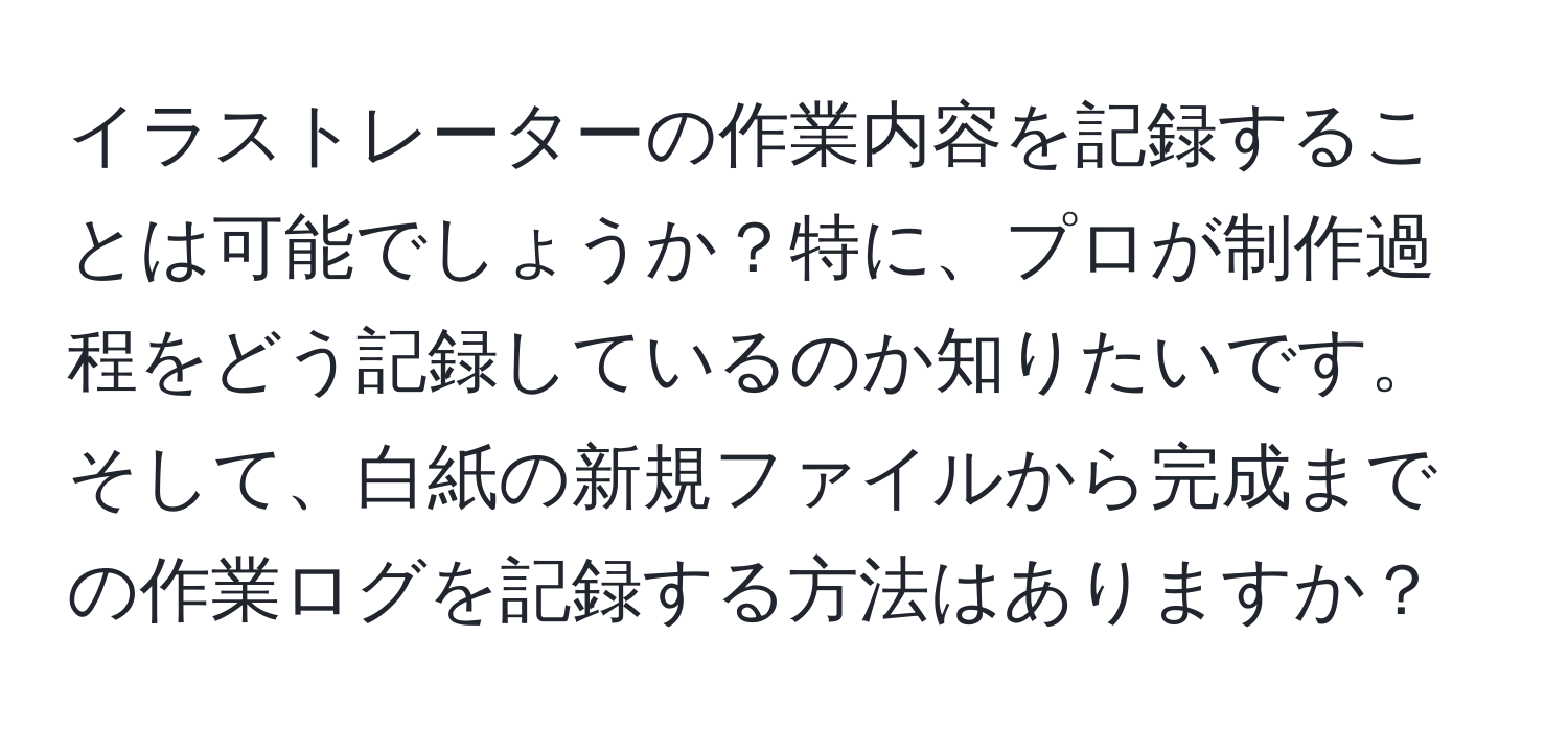 イラストレーターの作業内容を記録することは可能でしょうか？特に、プロが制作過程をどう記録しているのか知りたいです。そして、白紙の新規ファイルから完成までの作業ログを記録する方法はありますか？