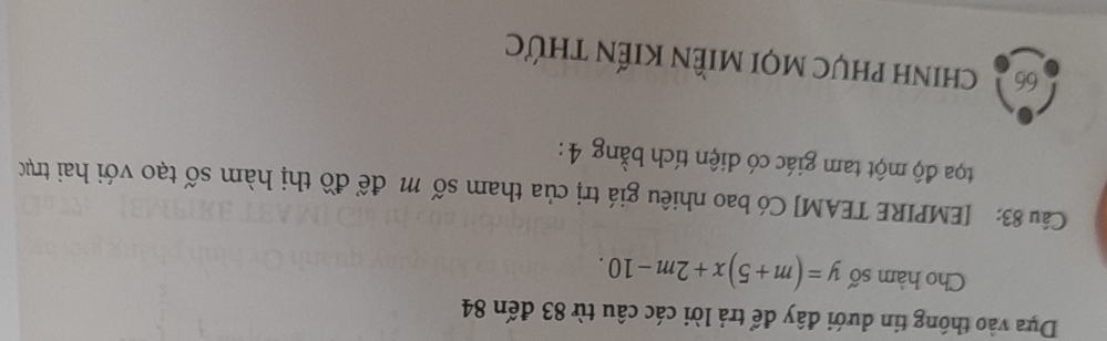 Dựa vào thông tin dưới đây để trả lời các câu từ 83 đến 84
Cho hàm số y=(m+5)x+2m-10. 
Câu 83: [EMPIRE TEAM] Có bao nhiêu giá trị của tham số m để đồ thị hàm số tạo với hai trục 
toa độ một tam giác có diện tích bằng 4 :
66 chinh phục mọi miềN Kiến thức