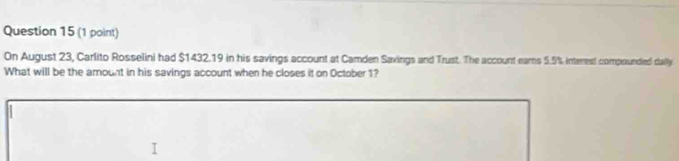 On August 23, Carlito Rosselini had $1432.19 in his savings account at Camden Savings and Trust. The account eams 5.5% interest compounded daily 
What will be the amount in his savings account when he closes it on October 1?