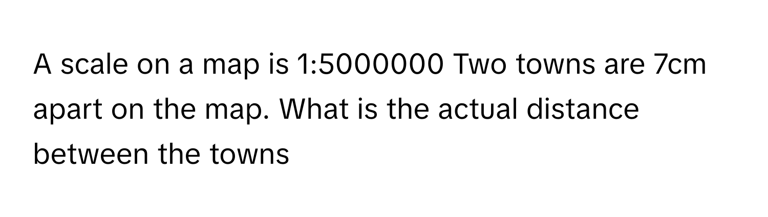 Solved: A scale on a map is 1:5000000 Two towns are 7cm apart on the ...