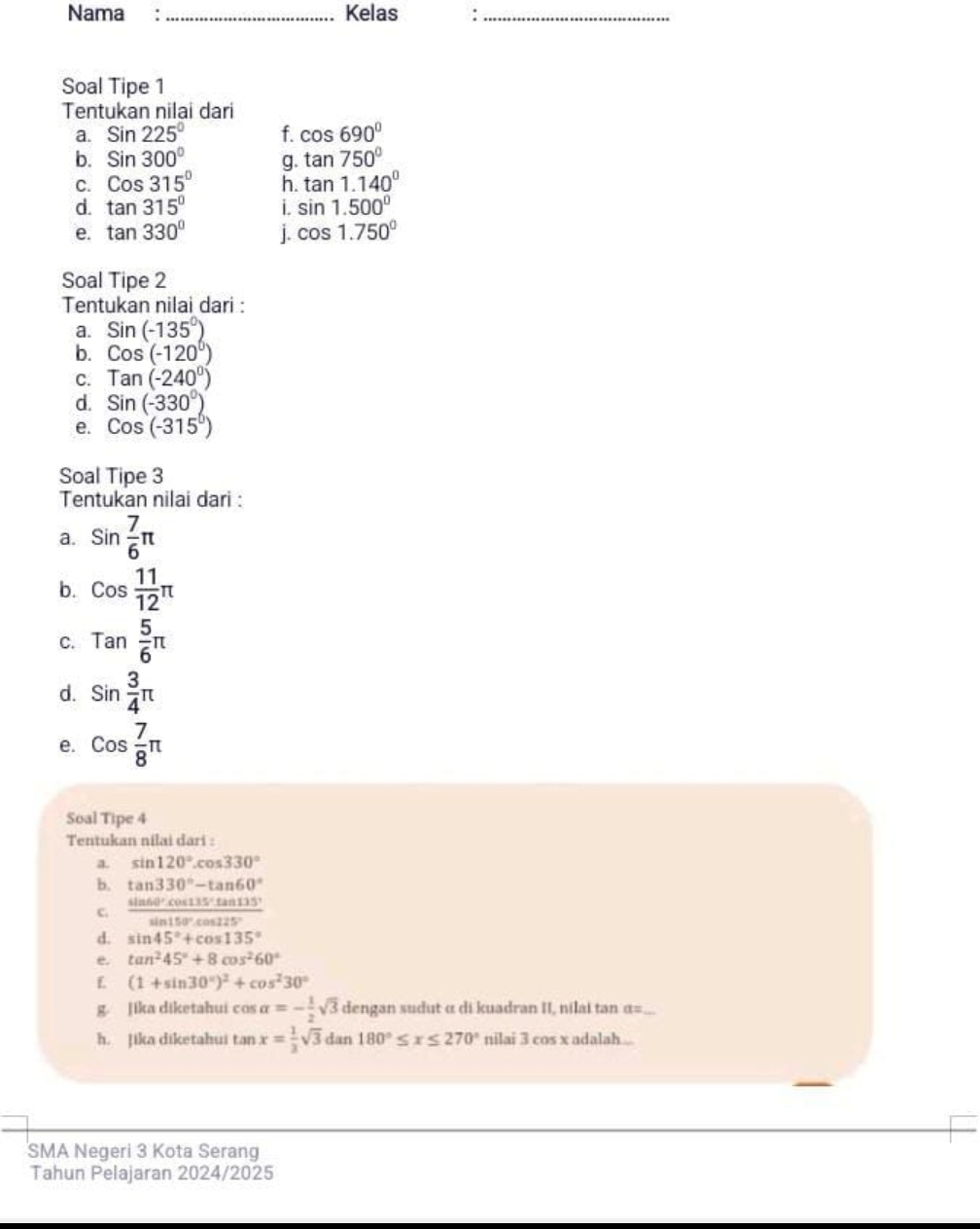 Nama :_ Kelas :_
Soal Tipe 1
Tentukan nilai dari
a. Sin225° f. cos 690°
b. Sin300° g. tan 750°
C. Cos315° h. tan 1.140°
d. tan 315° i. sin 1.500°
e. tan 330° j. cos 1.750°
Soal Tipe 2
Tentukan nilai dari :
a. Sin(-135°)
b. Cos(-120°)
C. Tan(-240°)
d. Sin(-330°)
e. Cos(-315°)
Soal Tipe 3
Tentukan nilai dari :
a. sin  7/6 π
b. cos  11/12 π
C. Tan 5/6 π
d. sin  3/4 π
e. cos  7/8 π
Soal Tipe 4
Tentukan nilai dari :
a. sin 120°.cos 330°
b. tan 330°-tan 60°
c.  sin 60°cos 135°tan 135°/sin 150°cos 125° 
d. sin 45°+cos 135°
e. tan^245°+8cos^260°
(1+sin 30°)^2+cos^230°
g. Jika diketahui cos alpha =- 1/2 sqrt(3) dengan sudut α di kuadran II, nilai tan α=...
h. Jika diketahui tan x= 1/3 sqrt(3) dat 180°≤ x≤ 270° nilai 3 cos x adalah .
SMA Negeri 3 Kota Serang
Tahun Pelajaran 2024/2025