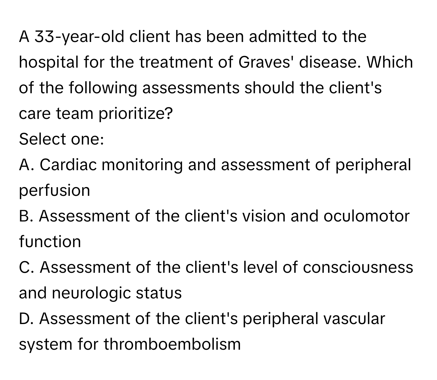 A 33-year-old client has been admitted to the hospital for the treatment of Graves' disease. Which of the following assessments should the client's care team prioritize?

Select one:
A. Cardiac monitoring and assessment of peripheral perfusion
B. Assessment of the client's vision and oculomotor function
C. Assessment of the client's level of consciousness and neurologic status
D. Assessment of the client's peripheral vascular system for thromboembolism