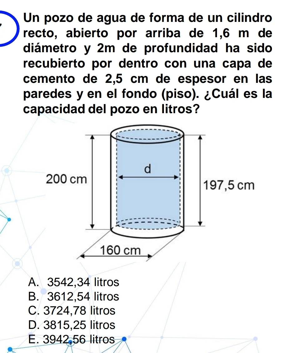 Un pozo de agua de forma de un cilindro
recto, abierto por arriba de 1,6 m de
diámetro y 2m de profundidad ha sido
recubierto por dentro con una capa de
cemento de 2,5 cm de espesor en las
paredes y en el fondo (piso). ¿Cuál es la
capacidad del pozo en litros?
A. 3542,34 litros
B. 3612,54 litros
C. 3724,78 litros
D. 3815,25 litros
E. 3942,56 litros