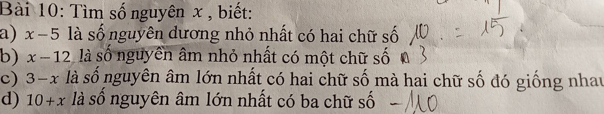 Tìm số nguyên x , biết: 
a) x-5 là số nguyên dương nhỏ nhất có hai chữ số 
b) x-12 là số nguyên âm nhỏ nhất có một chữ số 
c) 3-x là số nguyên âm lớn nhất có hai chữ số mà hai chữ số đó giống nhau 
d) 10+x là số nguyên âm lớn nhất có ba chữ số