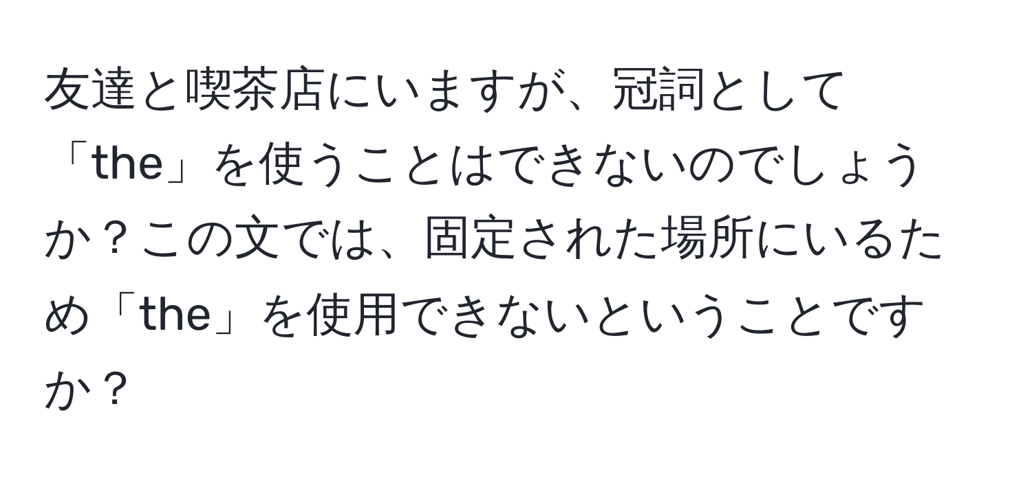 友達と喫茶店にいますが、冠詞として「the」を使うことはできないのでしょうか？この文では、固定された場所にいるため「the」を使用できないということですか？