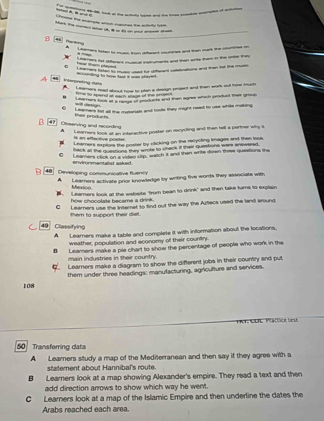 téctice test
For questions 45-60, look at the activity types and the three possible examples of activities
listed A, B and C
Choose the example which matches the activity type
Mark the correct letter (A, B or C) on your answer sheet.
B 45 Ranking
A Learners listen to music from different countries and then mark the countries on
a map.
Learners list different musical instruments and then write them in the order they
hear them played.
C Learners listen to music used for different celebrations and then list the music
according to how fast it was played.
A 46 Interpreting data
Learers read about how to plan a design project and then work out how much
time to spend at each stage of the project.
Learners look at a range of products and then agree which product their group
will design.
Learners list all the materials and tools they might need to use while making
their products.
47 Observing and recording
A Learners look at an interactive poster on recycling and then tell a partner why it
is an effective poster.
Learners explore the poster by clicking on the recycling images and then look
back at the questions they wrote to check if their questions were answered.
C Learners click on a video clip, watch it and then write down three questions the
environmentalist asked.
48 Developing communicative fluency
A Learners activate prior knowledge by writing five words they associate with
Mexico.
Learners look at the website ‘from bean to drink’ and then take turns to explain
how chocolate became a drink.
Learners use the Internet to find out the way the Aztecs used the land around
them to support their diet.
49 Classifying
A Learners make a table and complete it with information about the locations,
weather, population and economy of their country.
B₹ Learners make a pie chart to show the percentage of people who work in the
main industries in their country.
X Learners make a diagram to show the different jobs in their country and put
them under three headings: manufacturing, agriculture and services.
108
TKI:CLL   Präctice test
50 Transferring data
A Learners study a map of the Mediterranean and then say if they agree with a
statement about Hannibal's route.
B Learners look at a map showing Alexander's empire. They read a text and then
add direction arrows to show which way he went.
C Learners look at a map of the Islamic Empire and then underline the dates the
Arabs reached each area.