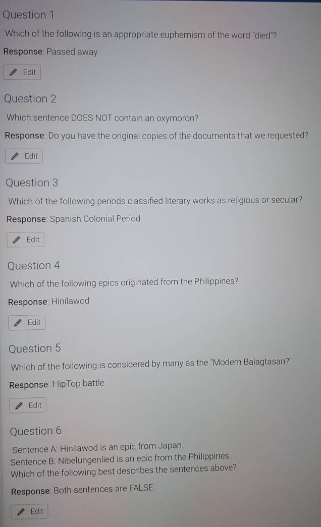 Which of the following is an appropriate euphemism of the word "died"?
Response: Passed away
Edit
Question 2
Which sentence DOES NOT contain an oxymoron?
Response: Do you have the original copies of the documents that we requested?
Edit
Question 3
Which of the following periods classified literary works as religious or secular?
Response: Spanish Colonial Period
Edit
Question 4
Which of the following epics originated from the Philippines?
Response: Hinilawod
Edit
Question 5
Which of the following is considered by many as the "Modern Balagtasan?"
Response: FlipTop battle
Edit
Question 6
Sentence A: Hinilawod is an epic from Japan.
Sentence B: Nibelungenlied is an epic from the Philippines.
Which of the following best describes the sentences above?
Response: Both sentences are FALSE.
Edit