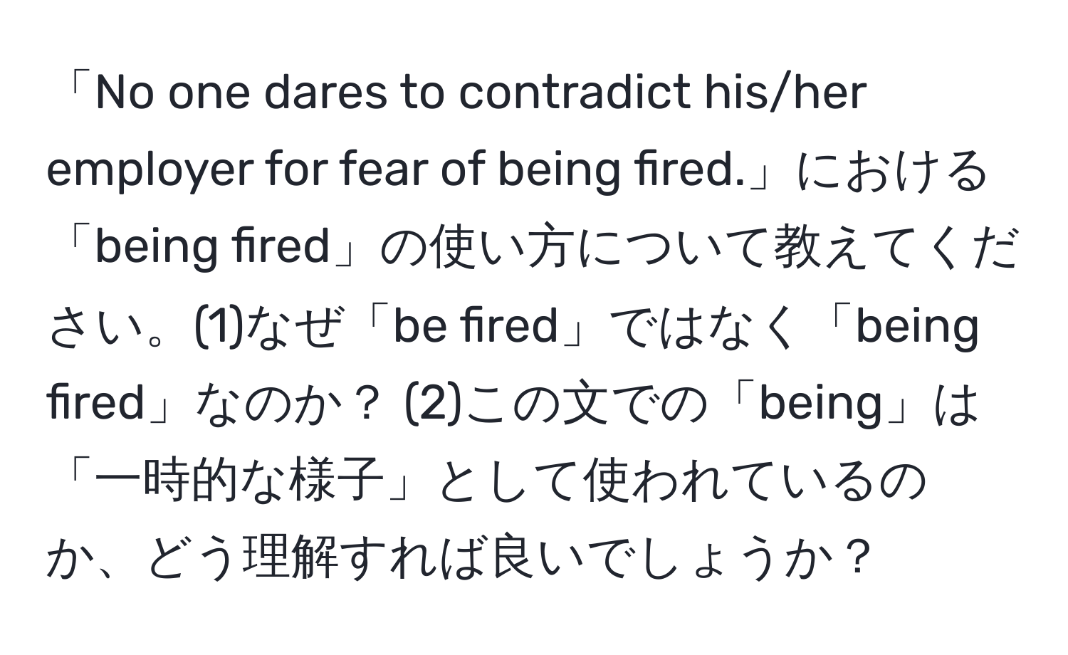 「No one dares to contradict his/her employer for fear of being fired.」における「being fired」の使い方について教えてください。(1)なぜ「be fired」ではなく「being fired」なのか？ (2)この文での「being」は「一時的な様子」として使われているのか、どう理解すれば良いでしょうか？