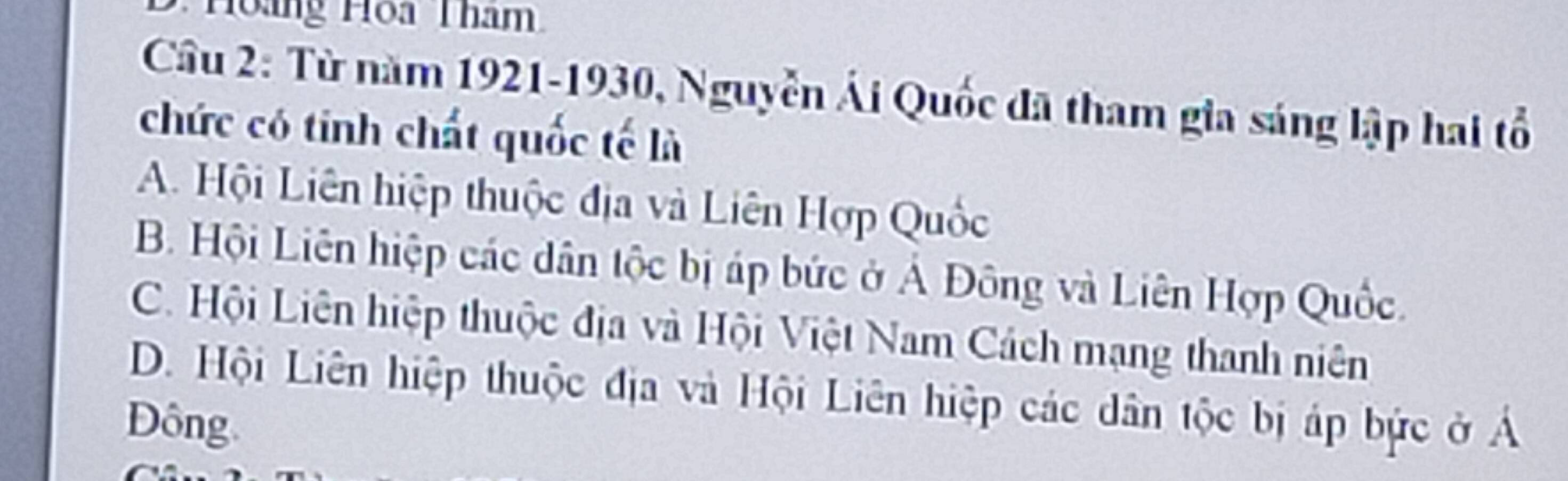 Hong Hoa Tham
Câu 2: Từ năm 1921-1930, Nguyễn Ái Quốc đã tham gia sáng lập hai tổ
chức có tinh chất quốc tế là
A. Hội Liên hiệp thuộc địa và Liên Hợp Quốc
B. Hội Liên hiệp các dân tộc bị áp bức ở Ả Đông và Liên Hợp Quốc.
C. Hội Liên hiệp thuộc địa và Hội Việt Nam Cách mạng thanh niên
D. Hội Liên hiệp thuộc địa và Hội Liên hiệp các dân tộc bị áp bức ở Á
Đông