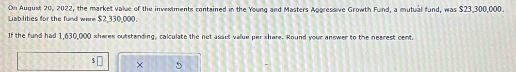 On August 20, 2022, the market value of the investments contained in the Young and Masters Aggressive Growth Fund, a mutual fund, was $23,300,000. 
Liabilities for the fund were $2,330,000. 
If the fund had 1,630,000 shares outstanding, calculate the net asset value per share. Round your answer to the nearest cent.
$
×