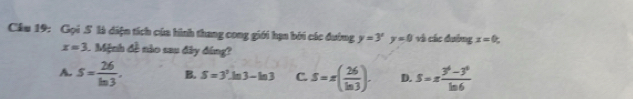 Gọi S là diện tích của hình thang cong giới hạn bởi các đường y=3^xy=0 và các đường x=0
x=3 1 Mệnh đề nào sau đây đóng?
A. S= 26/ln 3 . B. S=3^3.1 n3-ln 3 C. S=π ( 26/ln 3 ). D. S=x (3^6-3^6)/ln 6 