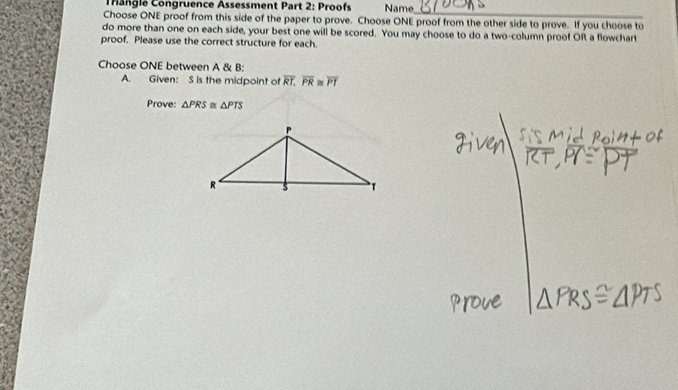 Trangle Congruence Assessment Part 2: Proofs Name 
Choose ONE proof from this side of the paper to prove. Choose ONE proof from the other side to prove. If you choose to 
do more than one on each side, your best one will be scored. You may choose to do a two-column proof OR a flowchart 
proof. Please use the correct structure for each. 
Choose ONE between A & B: 
A. Given: S is the midpoint of overline RT, overline PR≌ overline PT
Prove: △ PRS≌ △ PTS