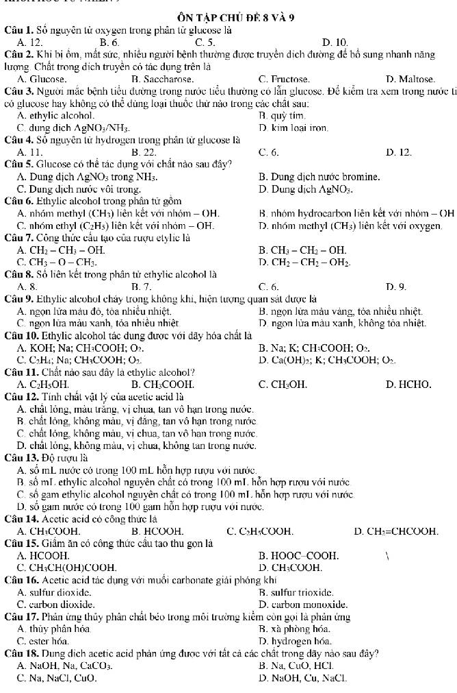 Ôn Tập chủ đề 8 và 9
Câu 1. Số nguyên tử oxygen trong phân từ glucose là
A. 12. B. 6. C. 5. D. 10.
Câu 2. Khi bị ồm, mất sức, nhiều người bệnh thường được truyền dịch đường để bổ sung nhanh năng
lượng. Chất trong dịch truyền có tác dụng trên là
A. Glucose. B. Saccharose. C. Fructose. D. Maltose.
Câu 3, Người mắc bệnh tiểu đường trong nước tiểu thường có lẫn glucose. Để kiểm tra xem trong nước tí
có glucose hay không có thể dùng loại thuốc thử nào trong các chất sau:
A. ethylic alcohol. B. quỳ tím.
C. dung dịch AgNO_3/NH_3. D. kim loại iron
Câu 4. Số nguyên tử hydrogen trong phân từ glucose là D. 12.
A. 11. B. 22. C. 6.
Câu 5. Glucose có thể tác dụng với chất nào sau đây?
A. Dung dịch C 1 y NO_3 trong NH₃. B. Dung dịch nước bromine.
C. Dung địch nước vôi trong. D. Dung dịch gNO_3.
Câu 6. Ethylic alcohol trong phân từ gồm
A. nhóm methyl (CH_3) liện kết với nhóm - OH.  B. nhóm hydrocarbon liên kết với nhóm - OH
C. nhóm ethyl (C_2H_5) liên kết với nhóm - OH. D. nhóm methyl (CH_3) liên kết với oxygen.
Câu 7. Công thức cầu tạo của rượu etylic là
A. CH_2-CH_3-OH. B. CH_3-CH_2-OH.
C. CH_3-O-CH_3. D. CH_2-CH_2-OH_2.
Câu 8. Số liên kết trong phân tử ethylic alcohol là
A. 8. B. 7. C. 6. D. 9.
Câu 9. Ethylic alcohol chảy trong không khi, hiện tượng quan sát được là
A. ngọn lửa màu đô, tôa nhiều nhiệt.  B. ngọn lửa màu vàng, tỏa nhiều nhiệt.
C. ngọn lữa màu xanh, tỏa nhiêu nhiệt D. ngon lửa màu xanh, không tòa nhiệt.
Câu 10. Ethylic alcohol tác dung được với dãy hóa chất là
A. KOH; Na; CH₃COOH; O₂. B. Na; K; CH₃COOH; O_2.
C. C_2H 4; Na; CH₃COOH; O_2. D. Ca(OH) )₂;K; CH₃COOH; O₂
Câu 11. Chất nào sau đây là ethylic alcohol?
A. C_2H_5OH. B. CH₃COOH. C. CH₂OH. D. HCHO.
Câu 12. Tính chất vật lý của acetic acid là
A. chất lỏng, màu trắng, vị chua, tan vô hạn trong nước.
B. chất lỏng, không màu, vị đẳng, tan vô hạn trong nước
C. chất lỏng, không màu, vị chua, tan vô hạn trong nước.
D. chất lỏng, không màu, vị chua, không tan trong nước.
Câu 13. Độ rượu là
A. số mL nước có trong 100 mL hỗn hợp rượu với nước.
B, số mL ethylic alcohol nguyên chất có trong 100 mI. hỗn hợp rượu với nước
C. số gam ethylic alcohol nguyên chất có trong 100 mL hỗn hợp rượu với nước.
D. số gam nước có trong 100 gam hỗn hợp rượu với nước.
Câu 14. Acetic acid có công thức là
A. CH₃COOH. B. HCOOH. C. C₃H₄COOH. D. CH₃=CHCOOH.
Câu 15. Giầm ăn có công thức cầu tao thu gọn là
A. HCOOH. B. HOOC-COOH.
C. CH₁CH(OH)COOH D. CH₁COOH.
Câu 16. Acetic acid tác dụng với muối carbonate giải phóng khí
A. sulfur dioxide. B. sulfur trioxide.
C. carbon dioxide. D. carbon monoxide.
Câu 17. Phản ứng thủy phân chất bẻo trong môi trường kiểm còn gọi là phản ứng
A. thủy phân hóa B. xà phòng hóa,
C. ester hóa. D. hydrogen hóa.
Câu 18. Dung dịch acetic acid phản ứng được với tất cả các chất trong dãy nào sau đây?
A. NaOH, Na, CaCO₃. B. Na, CuO, HCl.
C. Na, NaCl, CuO. D. NaOH, Cu, NaCl.