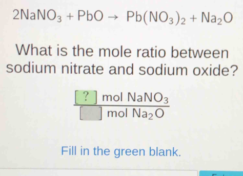 2NaNO_3+PbOto Pb(NO_3)_2+Na_2O
What is the mole ratio between 
sodium nitrate and sodium oxide?
frac [?]molNaNO_3[]molNa_2O
Fill in the green blank.