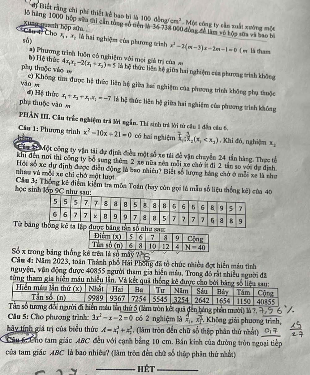 Biết rằng chi phí thiết kế bao bì là 100dong/cm^2. Một công ty cần xuất xưởng một
lô hàng 1000 hộp sữa thì cần tổng số tiên là 36 738 000 đồng để làm vỏ hộp sữa và bao bì
xung quanh hộp sữa.
Câu 4: Cho x_1,x_2 là hai nghiệm của phương trình x^2-2(m-3)x-2m-1=0
số) ( m là tham
a) Phương trình luôn có nghiệm với mọi giá trị của m
b) Hệ thức 4x_1x_2-2(x_1+x_2)=5 là hệ thức liên hệ giữa hai nghiệm của phương trình không
phụ thuộc vào m
vào m
c) Không tìm được hệ thức liên hệ giữa hai nghiệm của phương trình không phụ thuộc
d) Hệ thức x_1+x_2+x_1.x_2=-7 là hệ thức liên hệ giữa hai nghiệm của phương trình không
phụ thuộc vào m
PHÀN III. Câu trắc nghiệm trả lời ngắn. Thí sinh trả lời từ câu 1 đến câu 6.
Câu 1: Phương trình x^2-10x+21=0 có hai nghiệm ,;₂(x, < x₂) . Khi đó, nghiệm  x_2
bằno
Câu 2: Một công ty vận tải dự định điều một số xe tải để vận chuyển 24 tấn hàng. Thực tế
khi đến nơi thì công ty bổ sung thêm 2 xe nữa nên mỗi xe chở ít đi 2 tấn so với dự định.
Hỏi số xe dự định được điều động là bao nhiêu? Biết số lượng hàng chở ở mỗi xe là như
nhau và mỗi xe chỉ chở một lượt.
Câu 3: Thống kê điểm kiểm tra môn Toán (hay còn gọi là mẫu số liệu thống kê) của 40
học sinh lớp 9C như sau:
Từ bảlập được bảng tần số
Số x trong bảng thốnmấy
Câu 4: Năm 2023, toàn Thành phố Hải Phồng đã tổ chức nhiều đợt hiến máu tình
nguyện, vận động được 40855 người thạm gia hiến máu. Trong đó rất nhiều người đã
từng tham gia hiến máu nhiều lần. Và kết quả thống kê đượ
hứ 5 (làm tròn kết quả đến hàng phần mười) là ?.
Câu 5: Cho phương trình: 3x^2-x-2=0 có 2 nghiệm là x_1,x_2^3. -. Không giải phương trình,
hãy tính giá trị của biểu thức A=x_1^3+x_2^3. (làm tròn đến chữ số thập phân thứ nhất)
Câu 6: Cho tam giác ABC đều với cạnh bằng 10 cm. Bán kính của đường tròn ngoại tiếp
của tam giác ABC là bao nhiêu? (làm tròn đến chữ số thập phân thứ nhất)
_Hét_
