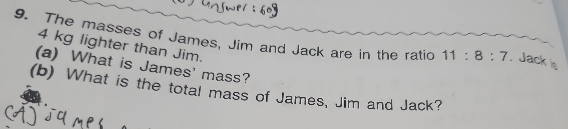 The masses of James, Jim and Jack are in the ratio
4 kg lighter than Jim.
11:8:7. Jack is 
(a) What is James' mass? 
(b) What is the total mass of James, Jim and Jack?