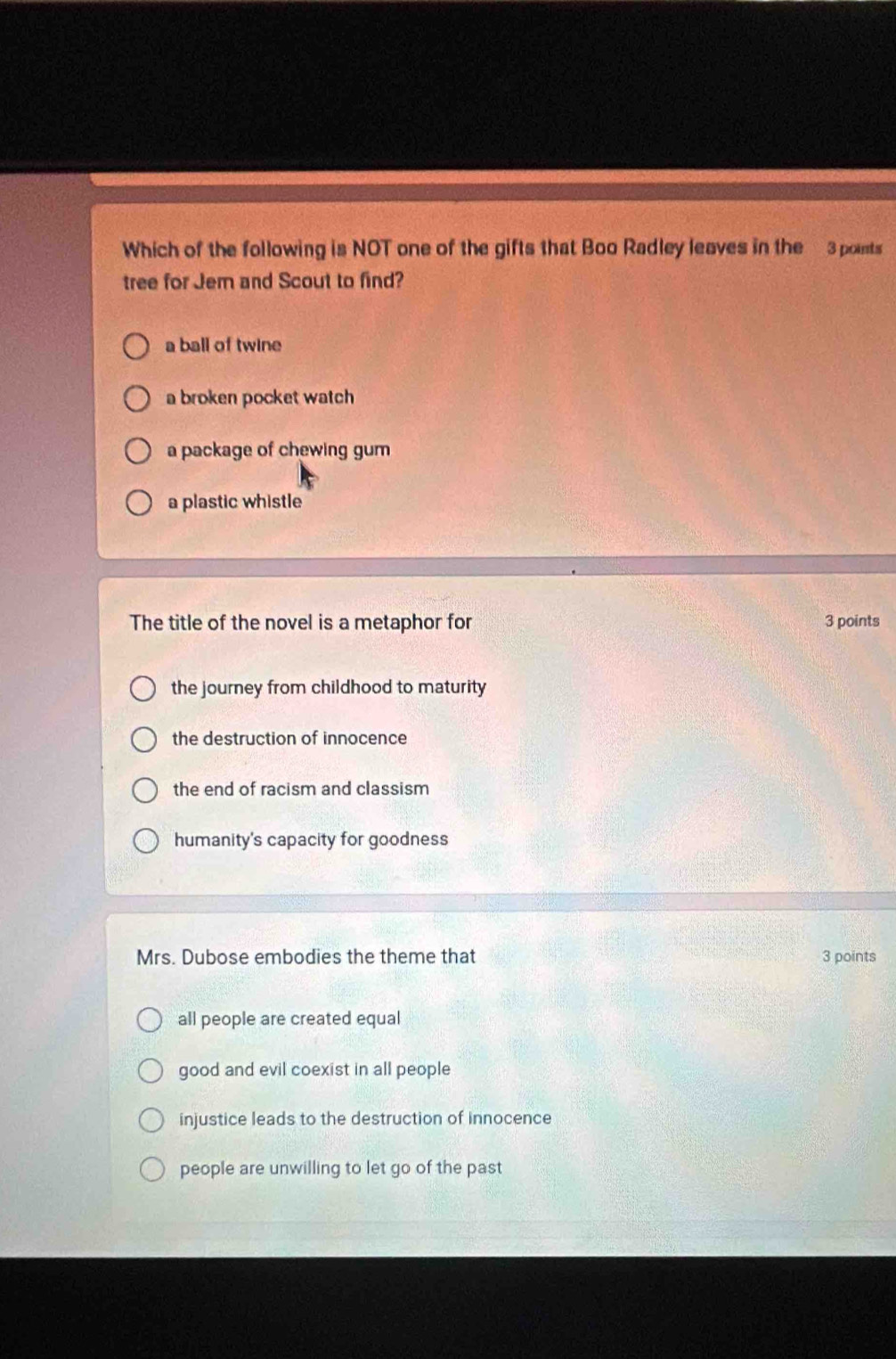 Which of the following is NOT one of the gifts that Boo Radley leaves in the 3 points
tree for Jem and Scout to find?
a ball of twine
a broken pocket watch
a package of chewing gum
a plastic whistle
The title of the novel is a metaphor for 3 points
the journey from childhood to maturity
the destruction of innocence
the end of racism and classism
humanity's capacity for goodness
Mrs. Dubose embodies the theme that 3 points
all people are created equal
good and evil coexist in all people
injustice leads to the destruction of innocence
people are unwilling to let go of the past