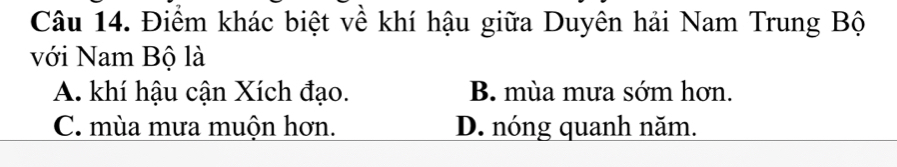 Điểm khác biệt về khí hậu giữa Duyên hải Nam Trung Bộ
với Nam Bộ là
A. khí hậu cận Xích đạo. B. mùa mưa sớm hơn.
C. mùa mưa muộn hơn. D. nóng quanh năm.