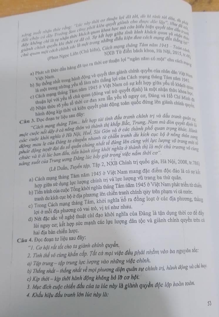 sáng xuốt nhận thức vằng: ''Lúc này thấi cơ thuận lợi đã tới, di hí sinh tới đầu, du phát
đốt chảy cả đây Tường Sơn cũng phát kiên quyết giành cho được đặc lập''. Như đã na,
đây không chỉ là sự nhận thức khách quan khou học mà còn biểu hiện quyết tâm đầu tranh
giành chính quyền khi thời ca đã có. Sự kết hợp giữa tình hình khách quan yà nhận thía
Chủ quan mội cách chính xác là một trong những điều kiện đưa cách mạng đến thắng lợi''
(Phan Ngọc Liên (Chì biên), Cách mạng thắng Tâm năm 1945 - Toàn cánh,
NXB Từ diễn bách khoa, Hà Nội, 2015, tr AX)
a) Phát xứt Đức đầu hàng đã tạo ra thời cơ thuận lợi 'ngần năm có một'' cho cách mạng
Việt Nam.
b) Sự thống nhất trong hành động và quyết tâm giành chính quyền của nhân dân Việt Nam
là một trong những yểu tổ làm nên thắng lợi của Cách mạng tháng Tám năm 1945
c) Cách mạng tháng Tám năm 1945 ở Việt Nam có sự kết hợp giữa yếu tổ khách quan
thuận lợi với yểu tổ chủ quan (đóng vai trò quyết định) là một nhận thức khoa học
d) Nhận thức rõ yếu tổ thời cơ đan xen lẫn yếu tổ nguy cơ, Đảng và Hồ Chí Minh đi
hành động kịp thời và kiên quyết phát động toàn quốc đứng lên giành chính quyên
Câu 3. Đọc đoạn tư liệu sau đây:
*Cách mạng tháng Tám... kết hợp tài tình đấu tranh chính trị và đầu tranh quân x7,
một cuộc nổi đậy ở cả nông thôn và thành thị khắp Bắc, Trung, Nam mà đòn quyết định lớ
các cuộc khởi nghĩa ở Hà Nội, Huế, Sài Gòn và ở các thành phố quan trọng khác. Hành
động mau lẹ của Đảng ta chuyển nhanh từ chiến tranh du kích cực bộ ở nông thôn sang
phát động tuyệt đại đa sổ quần chúng nhất tể đứng lên cùng với lực lượng võ trang mới tả
chức và ít ởi lúc ban đầu, tiến hành tổng khởi nghĩa ở thành thị là một chủ trương vô cùng
sảng suốt của Trung ương Đảng lúc bấy giờ trong việc nắm thời cơ''.
(Lê Duần, Tuyển tập, Tập 2, NXB Chính trị quốc gia, Hà Nội, 2008, tr.786)
a) Cách mạng tháng Tám năm 1945 ở Việt Nam mang đặc điểm độc đáo là có sự kếu
hợp giữa sử dụng lực lượng chính trị và lực lượng vũ trang ba thứ quân
b) Tiên trình của cuộc Tổng khởi nghĩa tháng Tám năm 1945 ở Việt Nam phát triển từ chiến
tranh du kích cục bộ ở địa phương lên chiến tranh chính quy trên phạm vì cả nước
c) Trong Cách mạng tháng Tám, khởi nghĩa nổ ra đồng loạt ở các địa phương, thắng
lợi ở mỗi địa phương có vai trò, vị trí như nhau.
d) Nét đặc sắc về nghệ thuật chỉ đạo khởi nghĩa của Đảng là tận dụng thời cơ để đầy
lùi nguy cơ; kết hợp sức mạnh các lực lượng dân tộc và giành chính quyền trên cá
hai địa bàn chiến lược.
Câu 4. Đọc đoạn tư liệu sau đây:
*1. Cơ hội rất tốt cho ta giành chính quyền,
2. Tinh thế vô cùng khẩn cấp. Tất cả mọi việo đầu phải nhằm vào ba nguyên tắc:
) Tập trung - tập trung lực lượng vào những việc chính,
b) Thổng nhất - thống nhất về mọi phương diện quân sự chính trị, hành động và chỉ huy.
c) Kịp thời - kịp thời hành động không bỏ lỡ cơ hội.
3. Mục đích cuộc chiến đấu của ta lúc này là giành quyền độc lập hoàn toàn.
4. Khẩu hiệu đầu tranh lớn lúc này là:
53