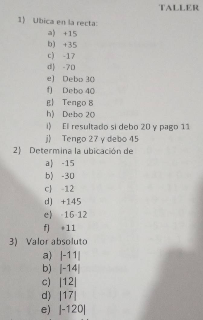 TALLER
1) Ubica en la recta:
a) +15
b) +35
c) -17
d -70
e) Debo 30
f) Debo 40
g) Tengo 8
h) Debo 20
i) El resultado si debo 20 y pago 11
j) Tengo 27 y debo 45
2) Determina la ubicación de
a) -15
b) -30
c) -12
d) +145
e) -16 -12
f) +11
3) Valor absoluto
a) |-11|
b) |-14|
c) |12|
d) |17|
e) |-120|