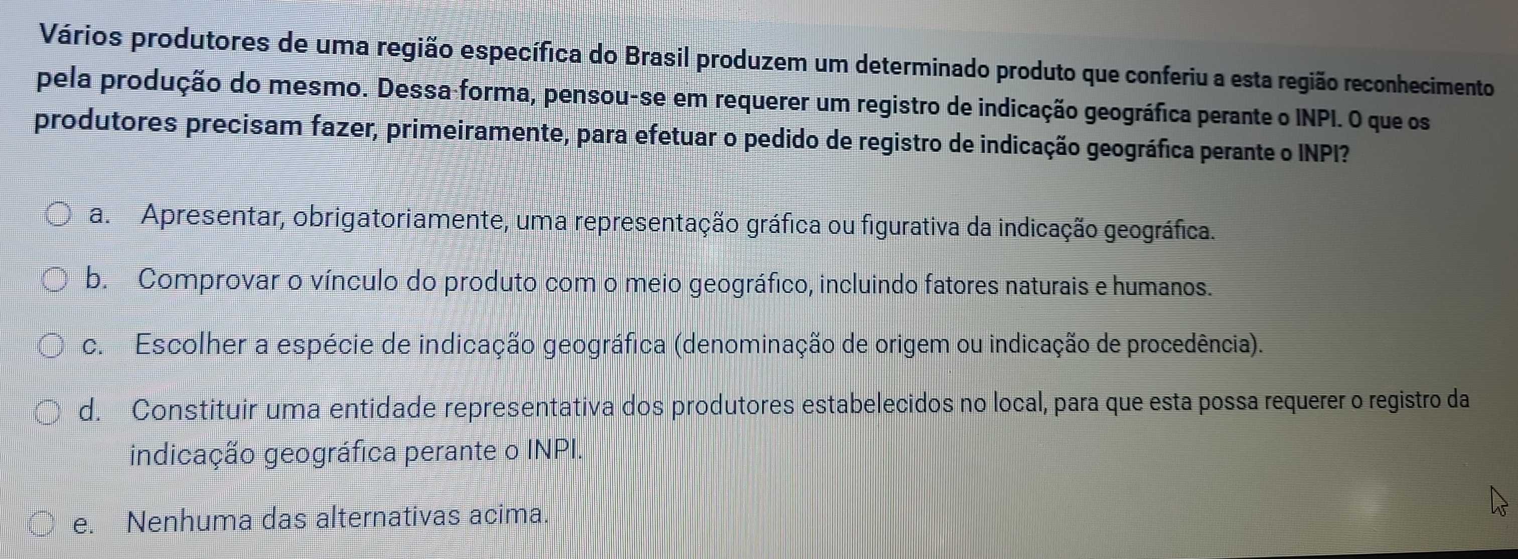 Vários produtores de uma região específica do Brasil produzem um determinado produto que conferiu a esta região reconhecimento
pela produção do mesmo. Dessa-forma, pensou-se em requerer um registro de indicação geográfica perante o INPI. O que os
produtores precisam fazer, primeiramente, para efetuar o pedido de registro de indicação geográfica perante o INPI?
a. Apresentar, obrigatoriamente, uma representação gráfica ou figurativa da indicação geográfica.
b. Comprovar o vínculo do produto com o meio geográfico, incluindo fatores naturais e humanos.
c. Escolher a espécie de indicação geográfica (denominação de origem ou indicação de procedência).
d. Constituir uma entidade representativa dos produtores estabelecidos no local, para que esta possa requerer o registro da
indicação geográfica perante o INPI.
e. Nenhuma das alternativas acima.