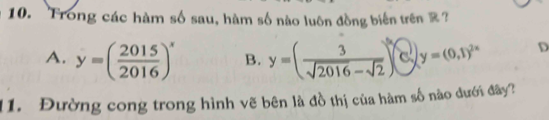 Trong các hàm số sau, hàm số nào luôn đồng biến trên Z ?
A. y=( 2015/2016 )^x y=( 3/sqrt(2016)-sqrt(2) )^5 y=(0,1)^2x
D
B.
11. Đường cong trong hình vẽ bên là đồ thị của hàm số nào đưới đây?