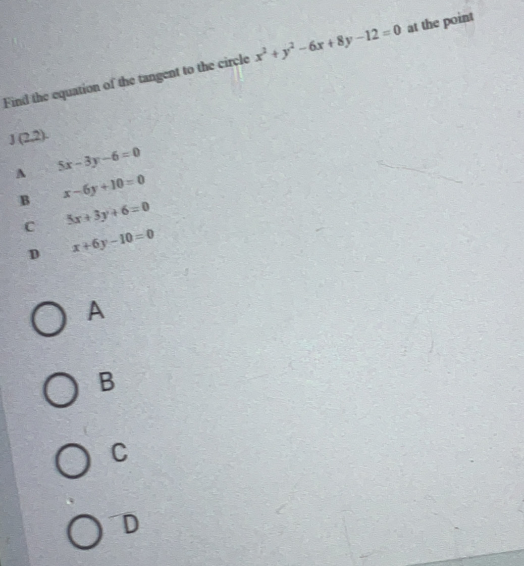 Find the equation of the tangent to the circle x^2+y^2-6x+8y-12=0 at the point
J (2,2).
A 5x-3y-6=0
B x-6y+10=0
C 5x+3y+6=0
D x+6y-10=0
A
B
C
D