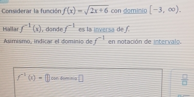 Considerar la función f(x)=sqrt(2x+6) con dominio [-3,∈fty ). 
Hallar f^(-1)(x) , donde f^(-1) es la inversa de f. 
Asimismo, indicar el dominio de f^(-1) en notación de intervalo.
f^(-1)(x)=□ con domínio □
 □ /□  