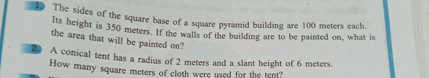 The sides of the square base of a square pyramid building are 100 meters each. 
Its height is 350 meters. If the walls of the building are to be painted on, what is 
the area that will be painted on? 
2. A conical tent has a radius of 2 meters and a slant height of 6 meters. 
How many square meters of cloth were used for the tent?