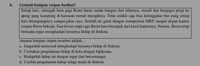 Cermati kutipan cerpen berikut!
Setiap hari, setengah lima pagi Restu harus sudah bangun dari tidurnya, mandi dan bergegas pergi ke
ujung gang kampung di kawasan rumah mungilnya. Telat sedikit saja bisa ketinggalan bus yang setiap
hari ditumpanginya sampai jalan raya. Setelah itu ganti dengan transportasi MRT sampai depan kantor
tempat Restu bekerja. Saat lewat senja raga Restu baru beranjak dari kursi kantornya. Namun, Restu tetap
berusaha tegar menghadapi kerasnya hidup di ibukota.
Amanat kutipan cerpen tersebut adalah...
a. Janganlah menyesal menghadapi kerasnya hidup di ibukota.
b. Ceritakan pengalaman hidup di kota dengan bijaksana.
c. Hadapilah hidup ini dengan tegar dan bersemangat.
d. Carilah pengalaman hidup selagi muda di ibukota