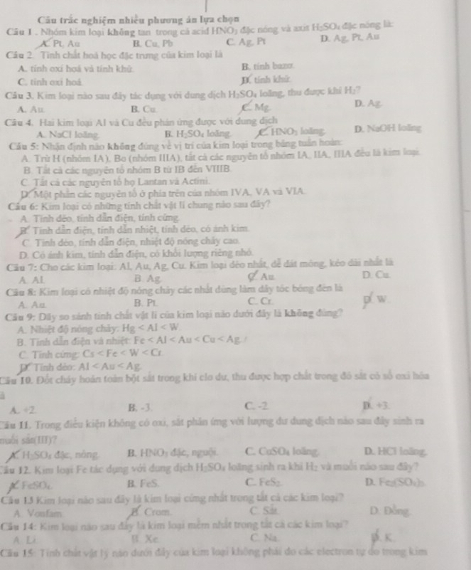 Câu trắc nghiệm nhiều phương án lựa chọn
Câu 1 . Nhóm kim loại không tan trong cá acid HNO_3 đặc nóng và axit H_2SO_4 đặc nóng là:
A. Pt Au B. Cu. Pb C. Ag.F τ D. Ag,Pt, Au
Câu 2. Tinh chất hoá học đặc trưng của kim loại là
A. tính oxí hoá và tính khử. B. tính baxo.
C. tinh oxi hoá D. tính khử
Câu 3. Kim loại nào sau đây tác dụng với dung dịch H_2SO_4 loàng, thu được khi H_2 7
A. Au B. Cu C. Mg.
D. AZ
Câu 4. Hai kim loại Al và Cu đều phán ứng được với dung địch
A. NaCl loãng. B. H_2SO_4 loăng HNO_3 loing D. NaOH loling
Cầu 5: Nhận định nào không đúng về vị trí của kim loại trong bảng tuần hoàn:
A. Trù H (nhóm IA), Bo (nhóm IIIA), tắt cả các nguyễn tổ nhóm IA, IIA, IIIA đều là kim luại
B. Tất cả các nguyên tổ nhóm B từ IB đến VIIIB.
C. Tất cả các nguyên tổ họ Lantan và Actini.
D.Một phần các nguyên tổ ở phía trên của nhóm IVA, VA và VIA.
Cầu 6: Kim loại có những tinh chất vật lí chung nào sau đây?
A. Tính đếo, tính dẫn điện, tính cứng
Bể Tính dẫn điện, tính dẫn nhiệt, tính dẻo, có ảnh kim.
C. Tinh dèo, tinh dẫn điện, nhiệt độ nóng chảy cao.
D. Có ánh kim, tính dẫn điện, có khổi lượng riêng nhỏ.
Cầu 7: Cho các kim loại: Al, Au, Ag, Cu. Kim loại đéo nhất, để đát mông, kẻo dài nhất là
A. AL B Ag C Au D. Cu.
Câu 8: Kim loại có nhiệt độ nóng chây các nhật dùng làm dây tốc bóng đến là p/ w
A. Aa. B. Pt. C. Cr.
Câu 9: Dây so sánh tinh chất vật lì của kim loại nào dưới đây là không đùng?
A. Nhiệt độ nóng chảy. Hg
B. Tinh dẫn điện và nhiệt: Fe
C. Tĩnh cứng: Cs
D Tính dèo: AI
Câu 10. Đốt chảy hoán toàn bột sắt trong khi clo dư, thu được hợp chất trong đô sắt có số oxi hóa
  
A. ÷2. B. -3. C. -2 D. +3.
Cầu 11, Trong điều kiện không có oxi, sắt phản ứng với lượng đư dung địch nào sau đây sinh ra
muối sản(III)? D. HCl loling.
A. H=SO đậc, nông B. HNO_3 đặc, nguội. C. CuSOa loãng.
Tầu 12. Kim loại Fe tác dụng với dụng dịch H_2SO_4 loàng sinh ra khi H₂ và muỗi nào sau đây?
FeSOc B. FeS. C. FeS₂. D. Feg(SOs)n
Cầu 13 Kim loại nào sau đây là kim loại cứng nhất trong tắt cả các kim loại?
A Vonfam B Crom C. Sa D. Đồng,
Cầu 14: Kim loại não sau đây là kim loại mêm nhất trong tắt cả các kim loại? . K
A Li B Xe C. Na.
Cău 15: Tinh chất vật lý năo dưới đẫy của kim loại không phái do các electron tự do trong kim