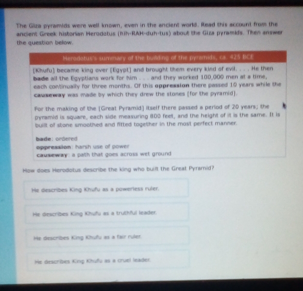 The Giza pyramids were well known, even in the ancient world. Read this account from the
ancient Greek historian Herodotus (hih-RAH-duh-tus) about the Giza pyramids. Then answer
the question below.
How does Herodotus describe the king who built the Great Pyramid?
He describes King Khufu as a powerless ruler.
He describes King Khufu as a truthful leader.
He describes King Khufu as a fair ruler.
He describes King Khufu as a cruel leader.
