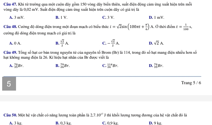 Khi từ trường qua một cuộn dây gồm 150 vòng dây biến thiên, suất điện động cảm ứng xuất hiện trên mỗi
vòng dây là 0,02 mV. Suất điện động cảm ứng xuất hiện trên cuộn dây có giá trị là
A. 3 mV. B. 1 V. C. 3 V. D. 1 mV.
Câu 48. Cường độ dòng điện trong một đoạn mạch có biểu thức i=sqrt(2)sin (100π t+ π /6 ) A. Ở thời điểm t= 1/100 s, 
cường độ dòng điện trong mạch có giá trị là
A. 0 A. B.  sqrt(2)/2 A. C. - sqrt(2)/2 A. D. sqrt(2)A. 
Câu 49. Tổng số hạt cơ bản trong nguyên tử của nguyên tố Brom (Br) là 114, trong đó số hạt mang điện nhiều hơn số
hạt không mang điện là 26. Kí hiệu hạt nhân của Br được viết là
A. _(35)^(70)Br. B. _(26)^(79)Br. C. _(26)^(114)Br. D. _(35)^(79)Br. 
5 Trang 5 / 6
Câu 50. Một hệ vật chất có năng lượng toàn phần là 2,7.10^(17) J thì khối lượng tương đương của hệ vật chất đó là
A. 3 kg. B. 0,3 kg. C. 0,9 kg. D. 9 kg.