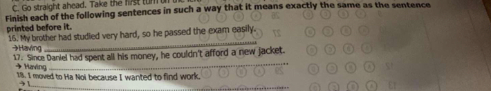 Go straight ahead. Take the first turn n 
Finish each of the following sentences in such a way that it means exactly the same as the sentence 
printed before it. 
16. My brother had studied very hard, so he passed the exam easily 
→Having 
_ 
_ 
17. Since Daniel had spent all his money, he couldn't afford a new jacket. 
→ Having 
18. I moved to Ha Noi because I wanted to find work. 
→ ! 
_