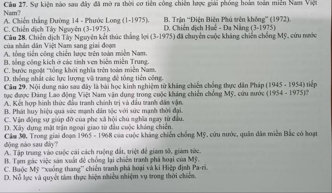 Sự kiện nào sau đây đã mở ra thời cơ tiên công chiên lược giải phóng hoàn toàn miền Nam Việt
Nam?
A. Chiến thắng Đường 14 - Phước Long (1-1975). B. Trận “Điện Biên Phủ trên không” (1972).
C. Chiến dịch Tây Nguyên (3-1975). D. Chiến dịch Huế - Đa Nằng (3-1975)
Câu 28. Chiến dịch Tây Nguyên kết thúc thắng lợi (3-1975) đã chuyển cuộc kháng chiến chống Mỹ, cứu nước
của nhân dân Việt Nam sang giai đoạn
A. tổng tiến công chiến lược trên toàn miền Nam.
B. tổng công kích ở các tỉnh ven biển miền Trung.
C. bước ngoặt “tổng khởi nghĩa trên toàn miền Nam.
D. thống nhất các lực lượng vũ trang để tổng tiến công.
Câu 29. Nội dung nào sau dây là bài học kinh nghiệm từ kháng chiến chống thực dân Pháp (1945 - 1954) tiếp
tục được Đảng Lao động Việt Nam vận dụng trong cuộc kháng chiến chống Mỹ, cứu nước (1954 - 1975)?
A. Kết hợp hình thức đầu tranh chính trị và đầu tranh dân vận.
B. Phát huy hiệu quả sức mạnh dân tộc với sức mạnh thời đại.
C. Vận động sự giúp đỡ của phe xã hội chủ nghĩa ngay từ đầu.
D. Xây dựng mặt trận ngoại giao từ đầu cuộc kháng chiến.
Câu 30. Trong giai đoạn 1965 - 1968 của cuộc kháng chiến chống Mỹ, cứu nước, quân dân miền Bắc có hoạt
động nào sau đây?
A. Tập trung vào cuộc cải cách ruộng đất, triệt để giảm tô, giảm tức.
B. Tạm gác việc sản xuất đề chống lại chiến tranh phá hoại của Mỹ.
C. Buộc Mỹ “xuống thang” chiến tranh phá hoại và kí Hiệp định Pa-ri.
D. Nỗ lực và quyết tâm thực hiện nhiều nhiệm vụ trong thời chiến.